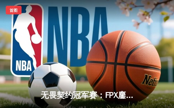 无畏契约冠军赛：FPX鏖战五局力克GEN，中国电竞再创历史