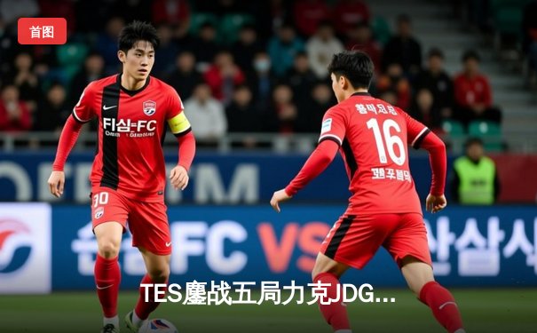 TES鏖战五局力克JDG登顶德杯，JackeyLove霞决胜团战定乾坤