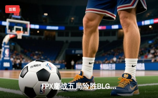 FPX鏖战五局险胜BLG，LPL夏季赛季后赛上演惊天逆转