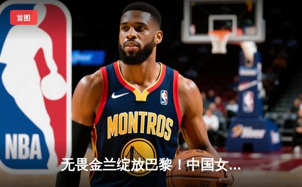 无畏金兰绽放巴黎！中国女篮加时险胜日本夺奥运开门红