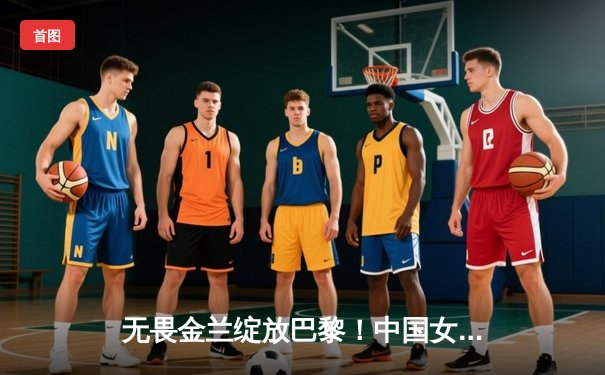 无畏金兰绽放巴黎！中国女篮加时险胜日本夺奥运开门红