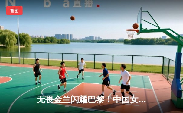 无畏金兰闪耀巴黎！中国女篮加时险胜日本重夺奥运铜牌