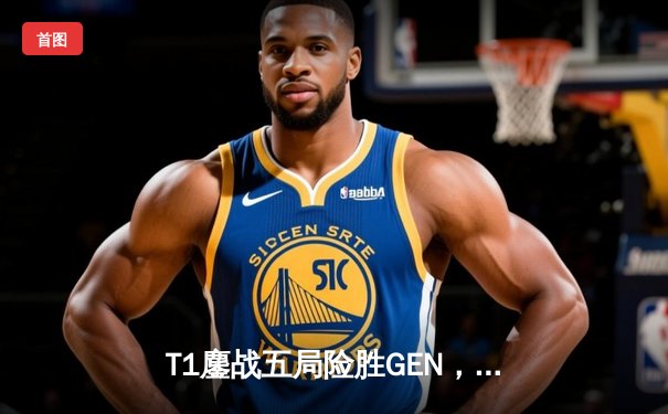 T1鏖战五局险胜GEN，Faker沙皇绝命推助队挺进LCK决赛