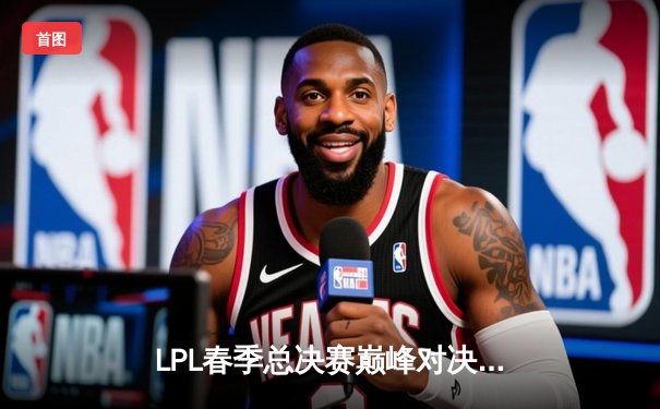 LPL春季总决赛巅峰对决：BLG鏖战五局力克JDG登顶，Elk超神泽丽锁定FMVP