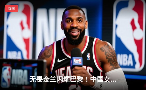 无畏金兰闪耀巴黎！中国女篮加时险胜日本夺奥运开门红