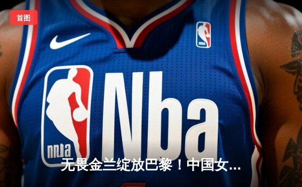 无畏金兰绽放巴黎！中国女篮加时险胜日本夺奥运开门红