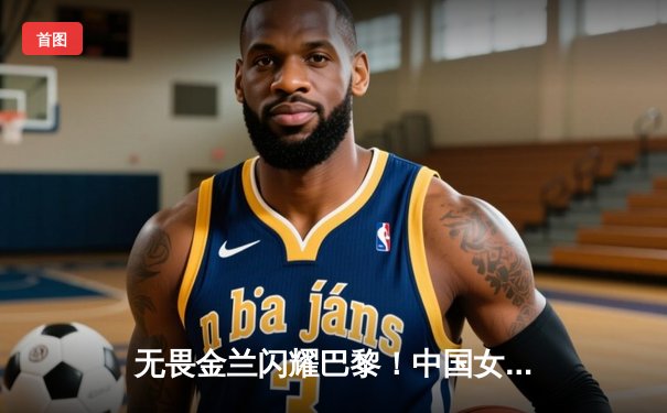 无畏金兰闪耀巴黎！中国女篮加时险胜日本夺奥运开门红