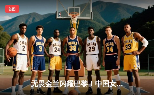 无畏金兰闪耀巴黎！中国女篮加时险胜日本夺奥运开门红