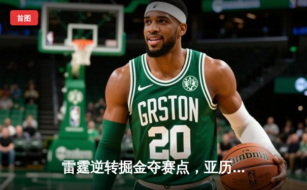 雷霆逆转掘金夺赛点，亚历山大34分导演20分大翻盘